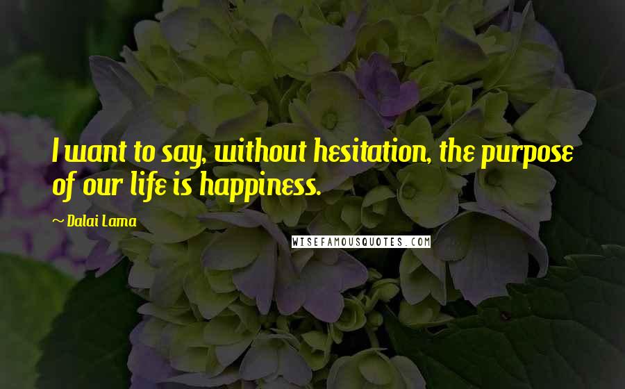 Dalai Lama Quotes: I want to say, without hesitation, the purpose of our life is happiness.