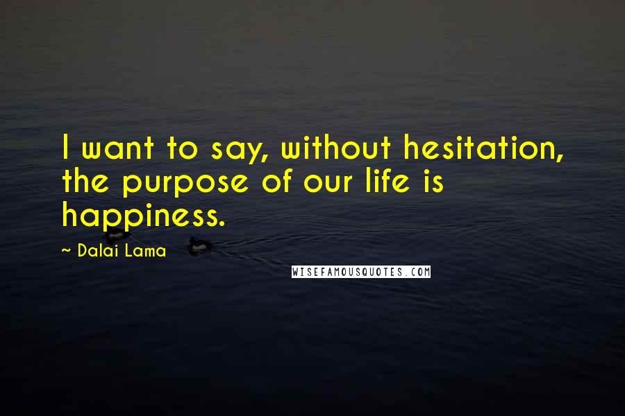 Dalai Lama Quotes: I want to say, without hesitation, the purpose of our life is happiness.