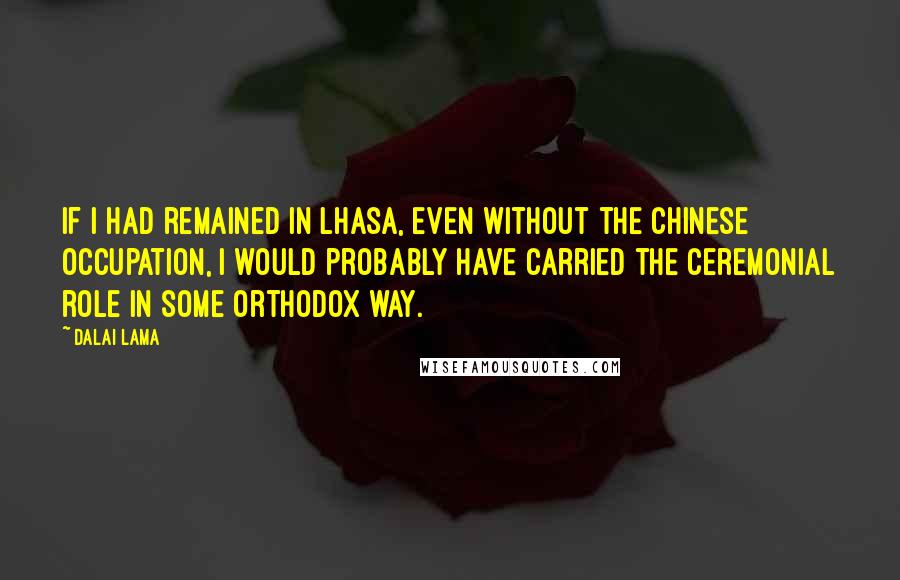 Dalai Lama Quotes: If I had remained in Lhasa, even without the Chinese occupation, I would probably have carried the ceremonial role in some orthodox way.