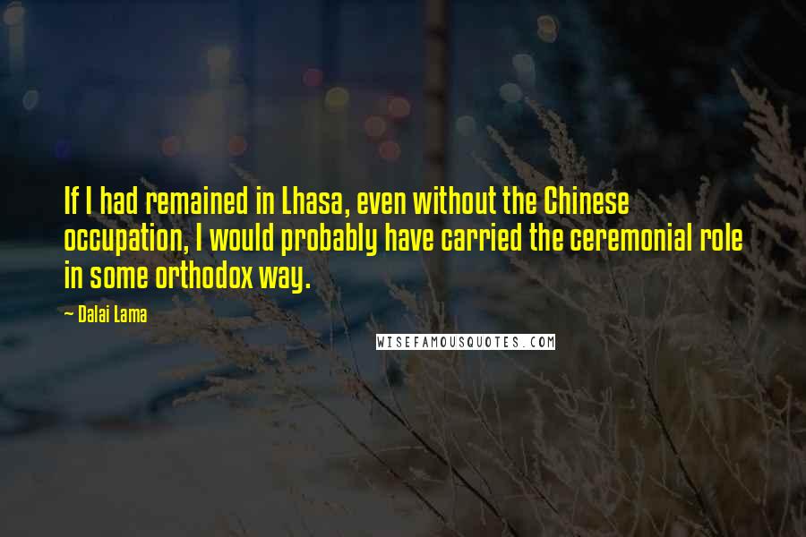 Dalai Lama Quotes: If I had remained in Lhasa, even without the Chinese occupation, I would probably have carried the ceremonial role in some orthodox way.