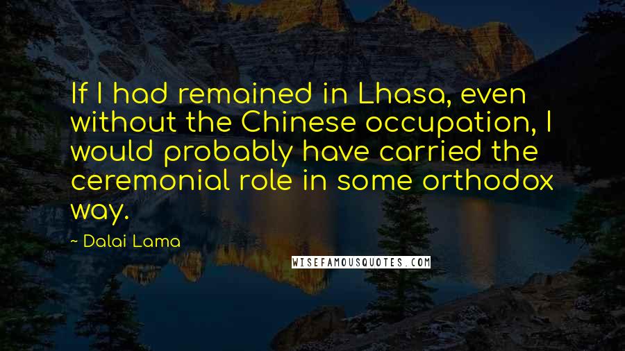 Dalai Lama Quotes: If I had remained in Lhasa, even without the Chinese occupation, I would probably have carried the ceremonial role in some orthodox way.
