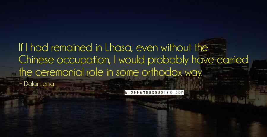 Dalai Lama Quotes: If I had remained in Lhasa, even without the Chinese occupation, I would probably have carried the ceremonial role in some orthodox way.