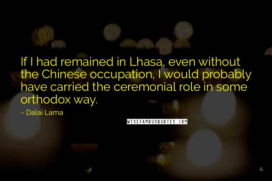 Dalai Lama Quotes: If I had remained in Lhasa, even without the Chinese occupation, I would probably have carried the ceremonial role in some orthodox way.