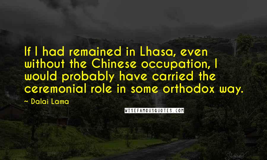 Dalai Lama Quotes: If I had remained in Lhasa, even without the Chinese occupation, I would probably have carried the ceremonial role in some orthodox way.