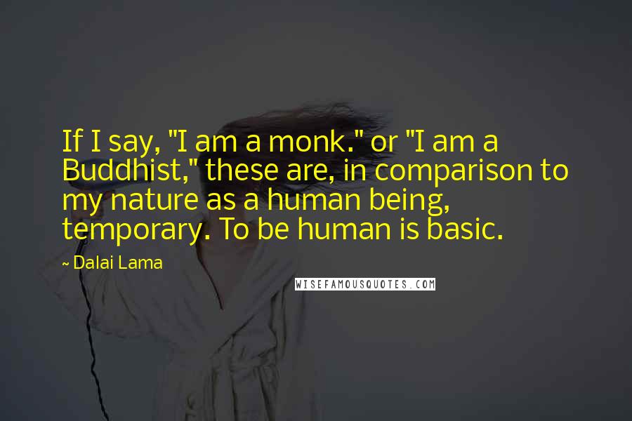 Dalai Lama Quotes: If I say, "I am a monk." or "I am a Buddhist," these are, in comparison to my nature as a human being, temporary. To be human is basic.