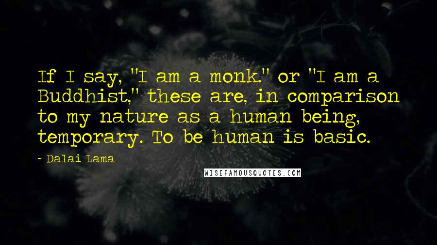 Dalai Lama Quotes: If I say, "I am a monk." or "I am a Buddhist," these are, in comparison to my nature as a human being, temporary. To be human is basic.