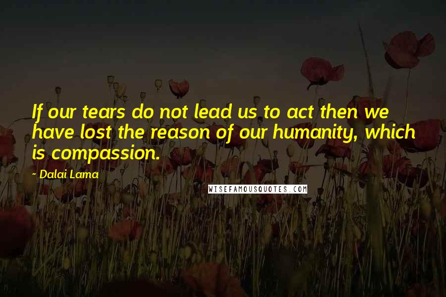 Dalai Lama Quotes: If our tears do not lead us to act then we have lost the reason of our humanity, which is compassion.
