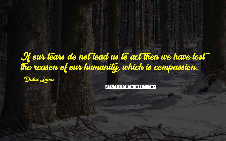 Dalai Lama Quotes: If our tears do not lead us to act then we have lost the reason of our humanity, which is compassion.