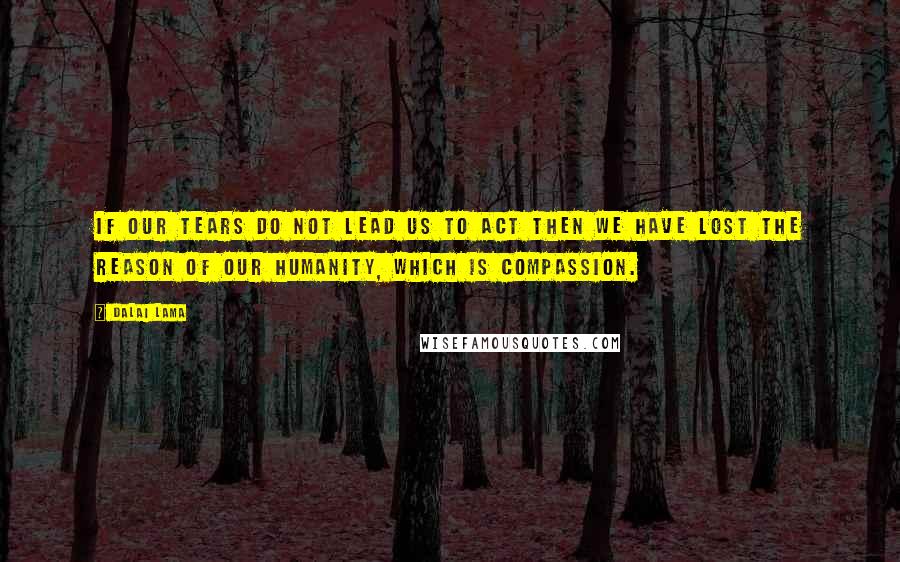 Dalai Lama Quotes: If our tears do not lead us to act then we have lost the reason of our humanity, which is compassion.