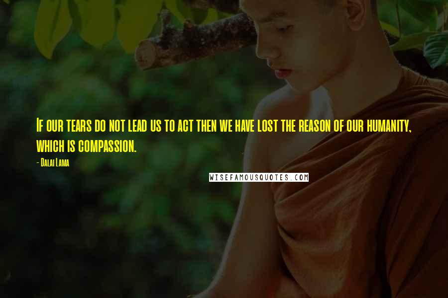 Dalai Lama Quotes: If our tears do not lead us to act then we have lost the reason of our humanity, which is compassion.