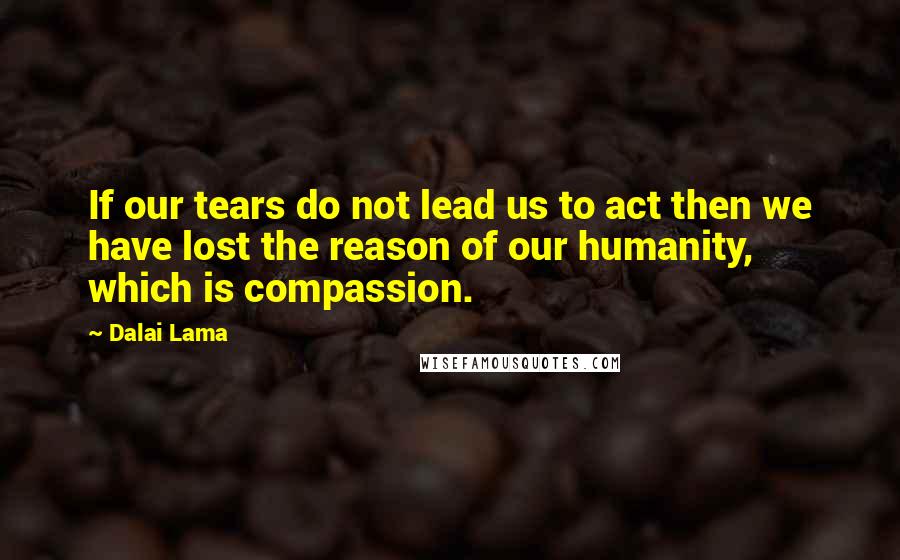 Dalai Lama Quotes: If our tears do not lead us to act then we have lost the reason of our humanity, which is compassion.