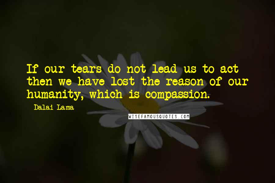 Dalai Lama Quotes: If our tears do not lead us to act then we have lost the reason of our humanity, which is compassion.