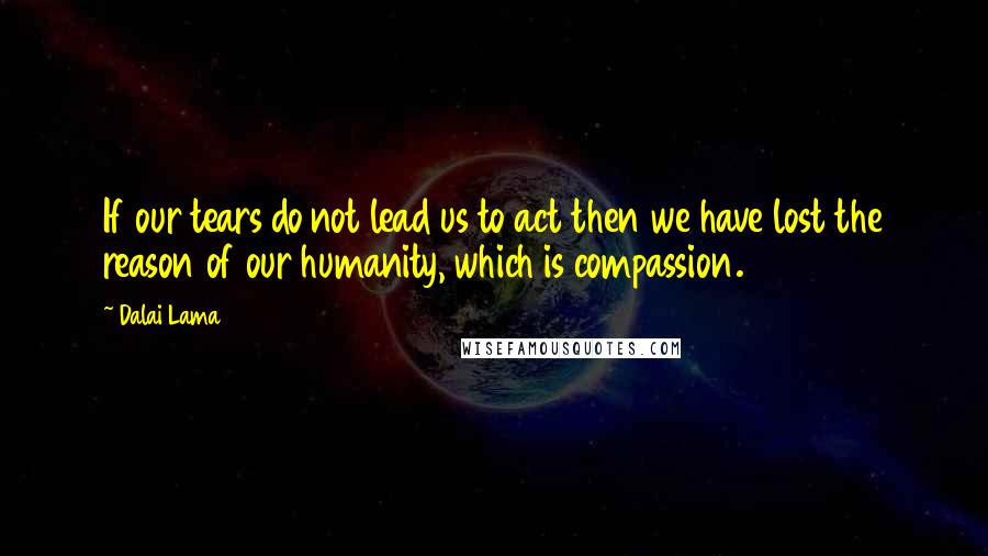 Dalai Lama Quotes: If our tears do not lead us to act then we have lost the reason of our humanity, which is compassion.