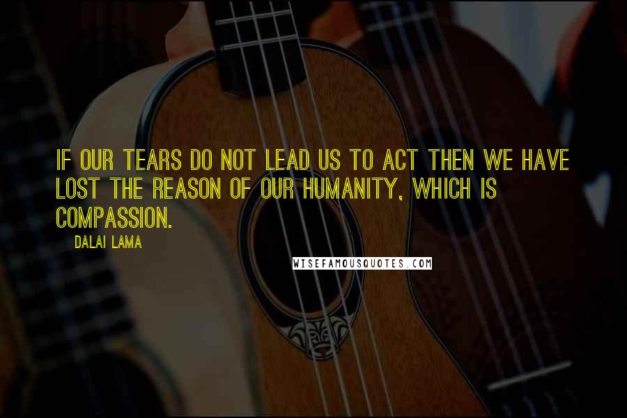 Dalai Lama Quotes: If our tears do not lead us to act then we have lost the reason of our humanity, which is compassion.