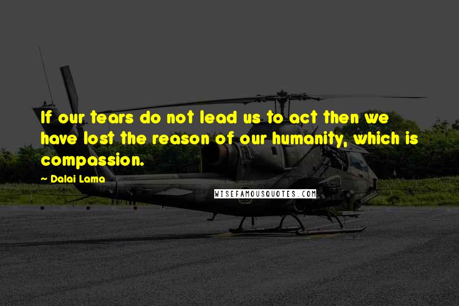 Dalai Lama Quotes: If our tears do not lead us to act then we have lost the reason of our humanity, which is compassion.