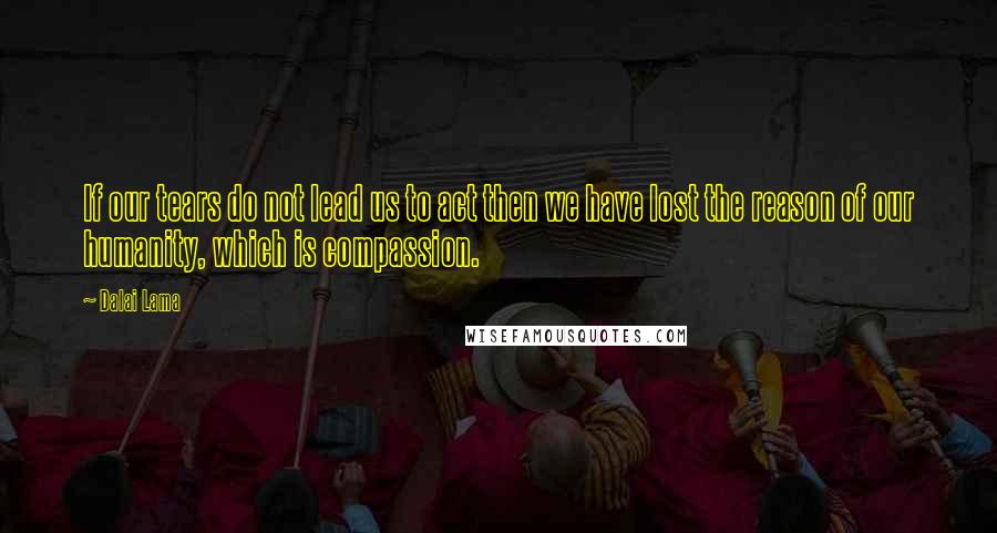 Dalai Lama Quotes: If our tears do not lead us to act then we have lost the reason of our humanity, which is compassion.