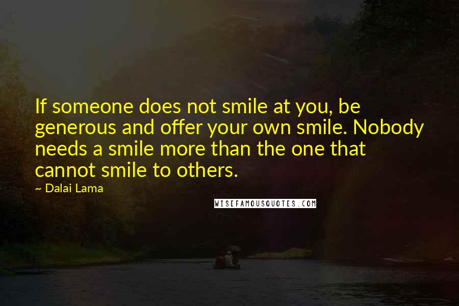 Dalai Lama Quotes: If someone does not smile at you, be generous and offer your own smile. Nobody needs a smile more than the one that cannot smile to others.
