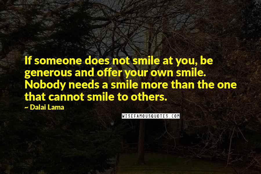 Dalai Lama Quotes: If someone does not smile at you, be generous and offer your own smile. Nobody needs a smile more than the one that cannot smile to others.