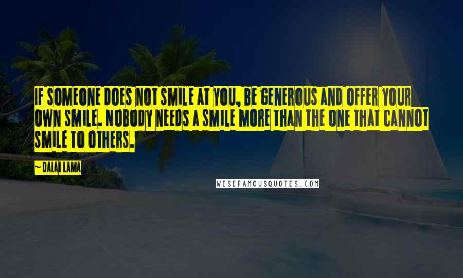 Dalai Lama Quotes: If someone does not smile at you, be generous and offer your own smile. Nobody needs a smile more than the one that cannot smile to others.