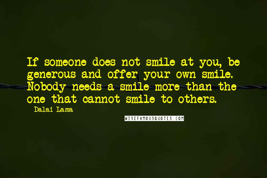 Dalai Lama Quotes: If someone does not smile at you, be generous and offer your own smile. Nobody needs a smile more than the one that cannot smile to others.