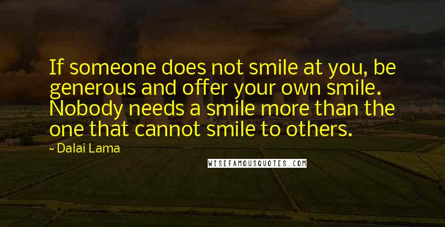 Dalai Lama Quotes: If someone does not smile at you, be generous and offer your own smile. Nobody needs a smile more than the one that cannot smile to others.