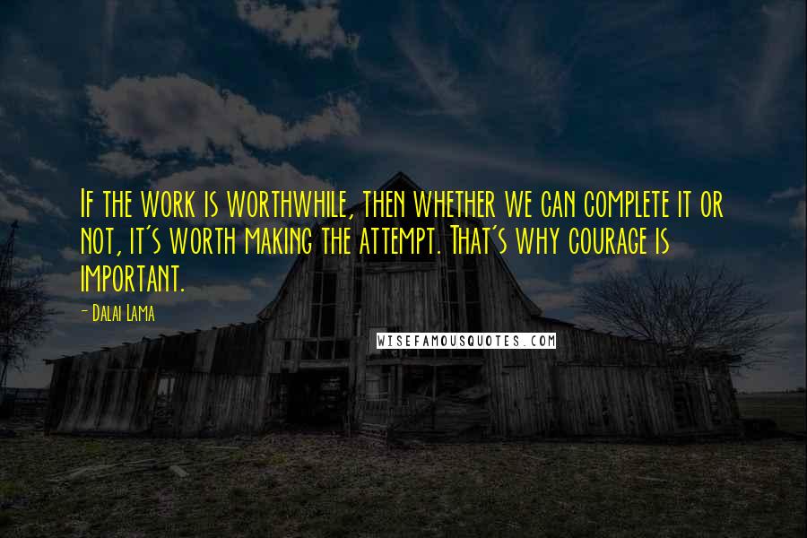 Dalai Lama Quotes: If the work is worthwhile, then whether we can complete it or not, it's worth making the attempt. That's why courage is important.