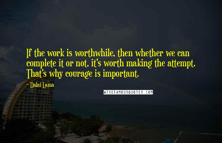 Dalai Lama Quotes: If the work is worthwhile, then whether we can complete it or not, it's worth making the attempt. That's why courage is important.