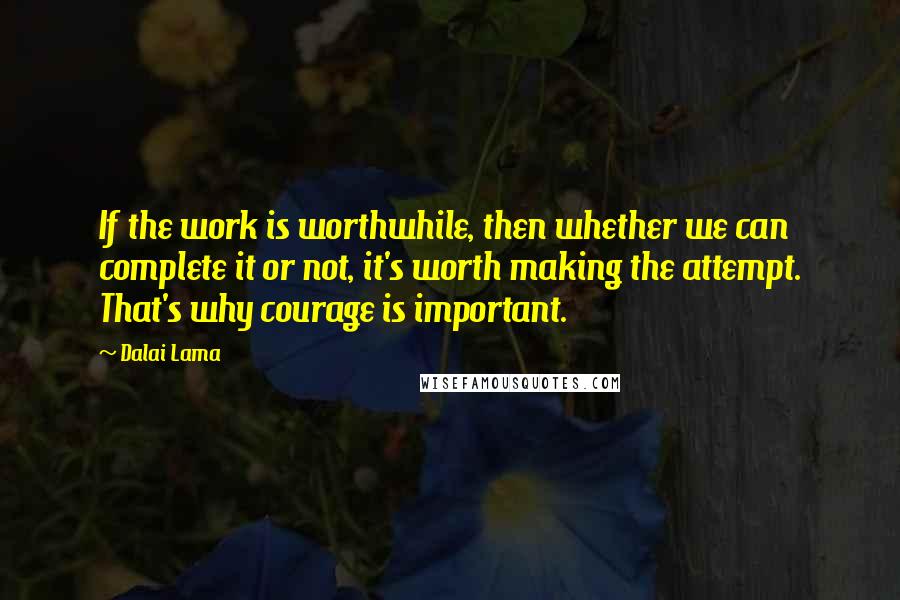 Dalai Lama Quotes: If the work is worthwhile, then whether we can complete it or not, it's worth making the attempt. That's why courage is important.