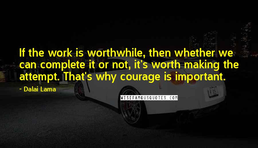 Dalai Lama Quotes: If the work is worthwhile, then whether we can complete it or not, it's worth making the attempt. That's why courage is important.