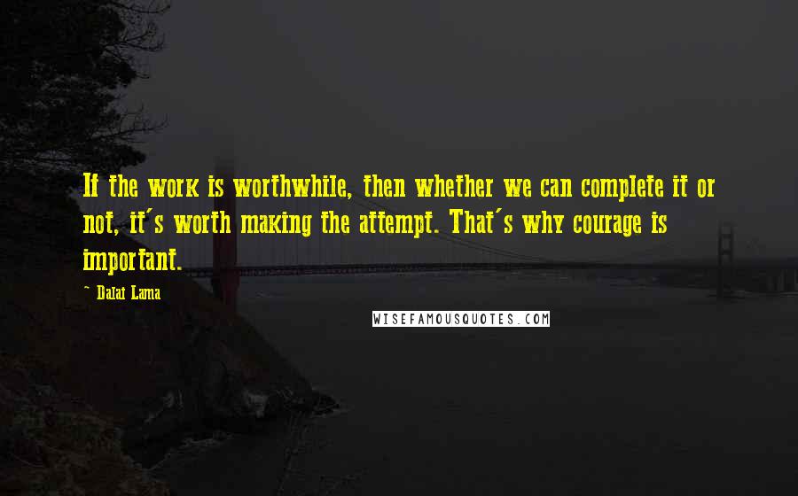 Dalai Lama Quotes: If the work is worthwhile, then whether we can complete it or not, it's worth making the attempt. That's why courage is important.