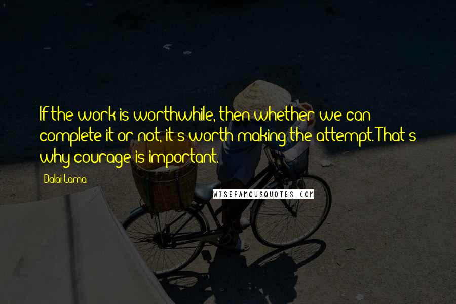 Dalai Lama Quotes: If the work is worthwhile, then whether we can complete it or not, it's worth making the attempt. That's why courage is important.