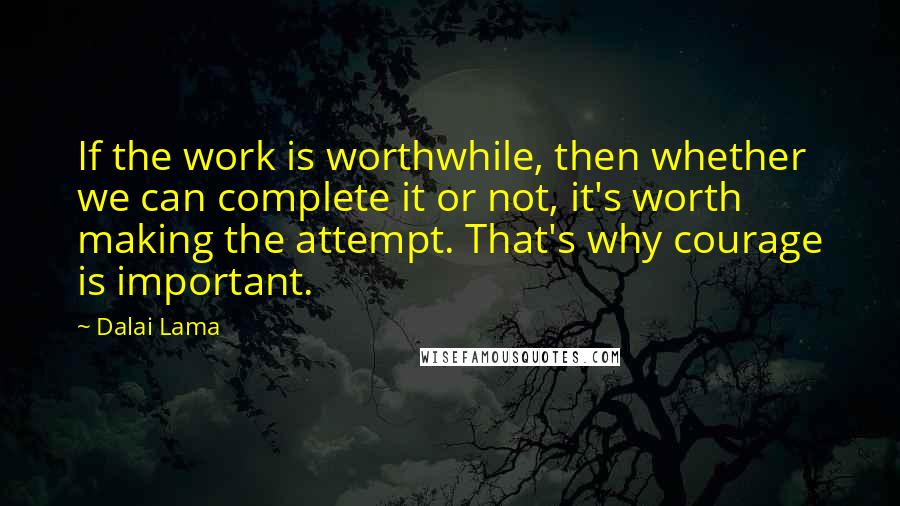 Dalai Lama Quotes: If the work is worthwhile, then whether we can complete it or not, it's worth making the attempt. That's why courage is important.