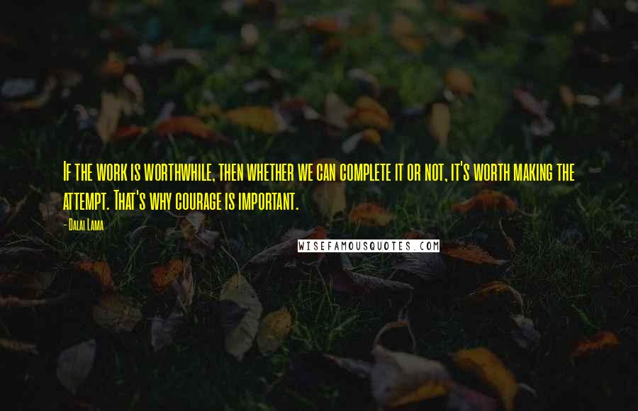 Dalai Lama Quotes: If the work is worthwhile, then whether we can complete it or not, it's worth making the attempt. That's why courage is important.