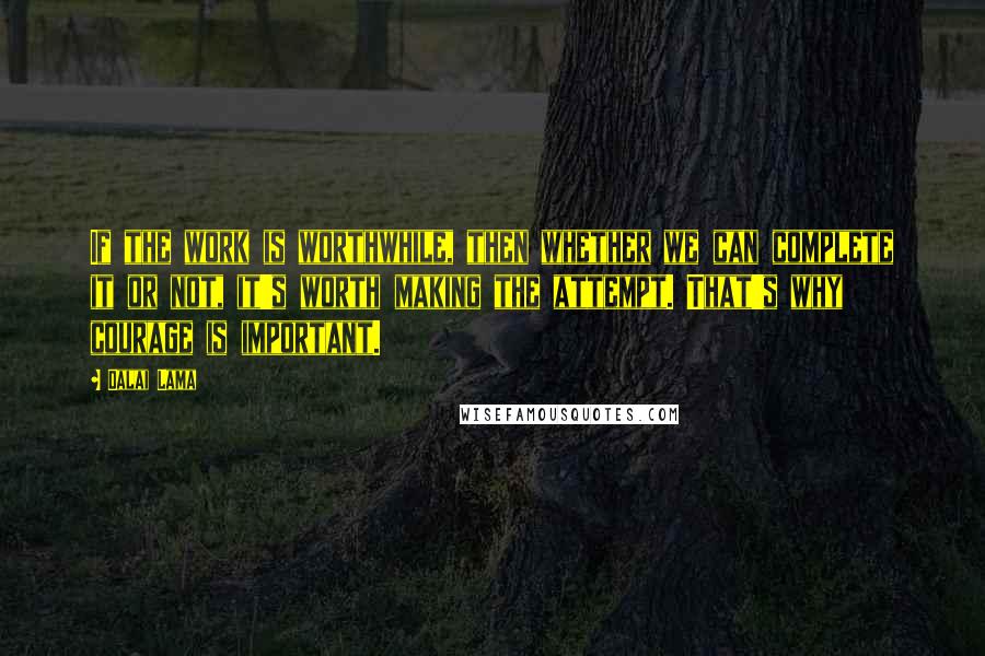 Dalai Lama Quotes: If the work is worthwhile, then whether we can complete it or not, it's worth making the attempt. That's why courage is important.
