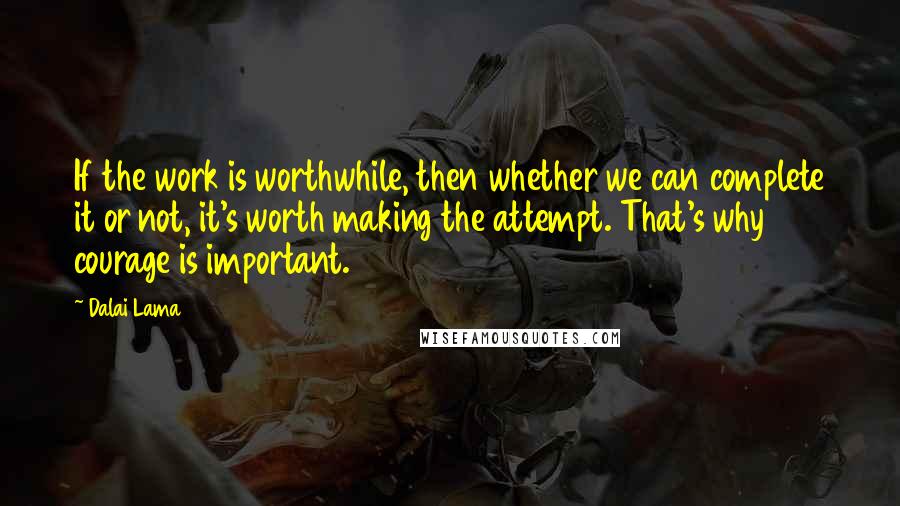 Dalai Lama Quotes: If the work is worthwhile, then whether we can complete it or not, it's worth making the attempt. That's why courage is important.