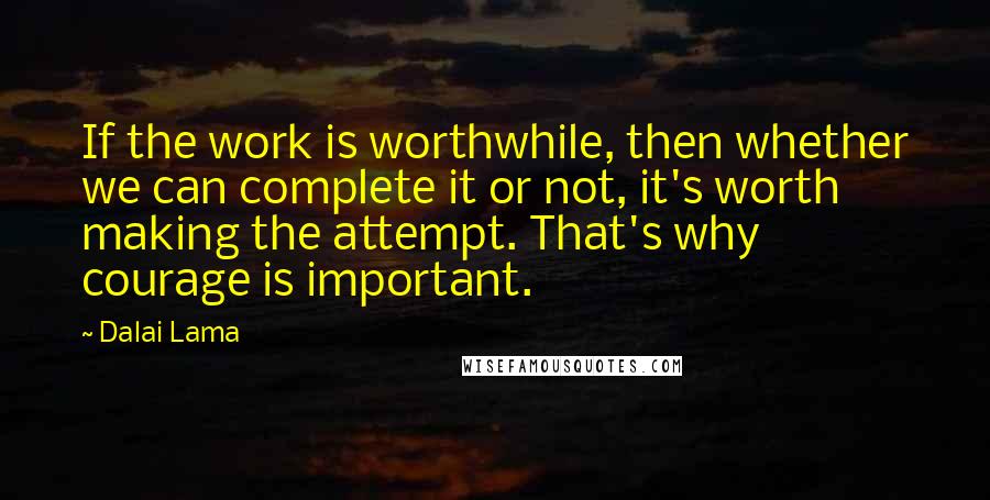 Dalai Lama Quotes: If the work is worthwhile, then whether we can complete it or not, it's worth making the attempt. That's why courage is important.