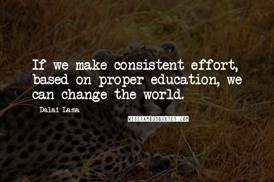 Dalai Lama Quotes: If we make consistent effort, based on proper education, we can change the world.