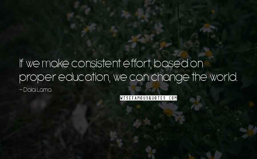 Dalai Lama Quotes: If we make consistent effort, based on proper education, we can change the world.