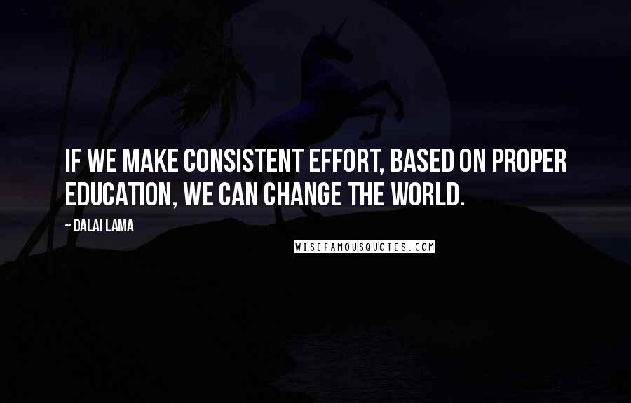 Dalai Lama Quotes: If we make consistent effort, based on proper education, we can change the world.