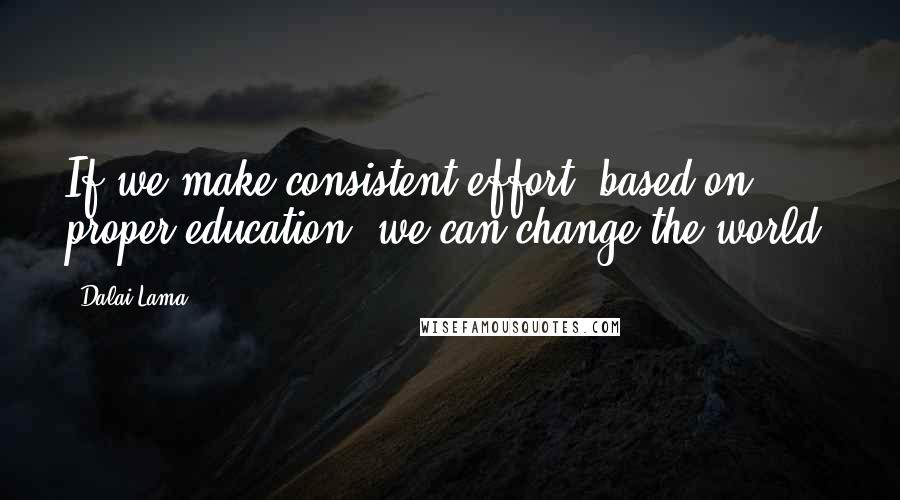 Dalai Lama Quotes: If we make consistent effort, based on proper education, we can change the world.