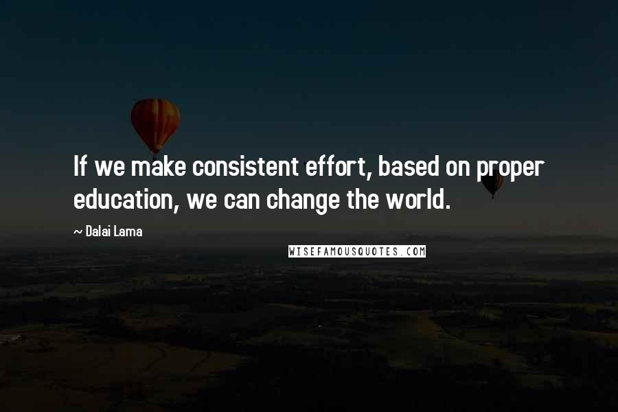 Dalai Lama Quotes: If we make consistent effort, based on proper education, we can change the world.