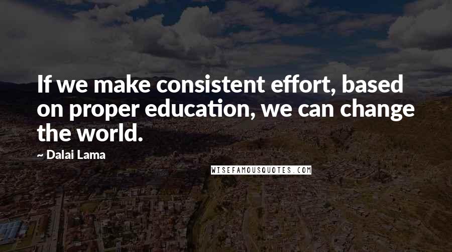 Dalai Lama Quotes: If we make consistent effort, based on proper education, we can change the world.