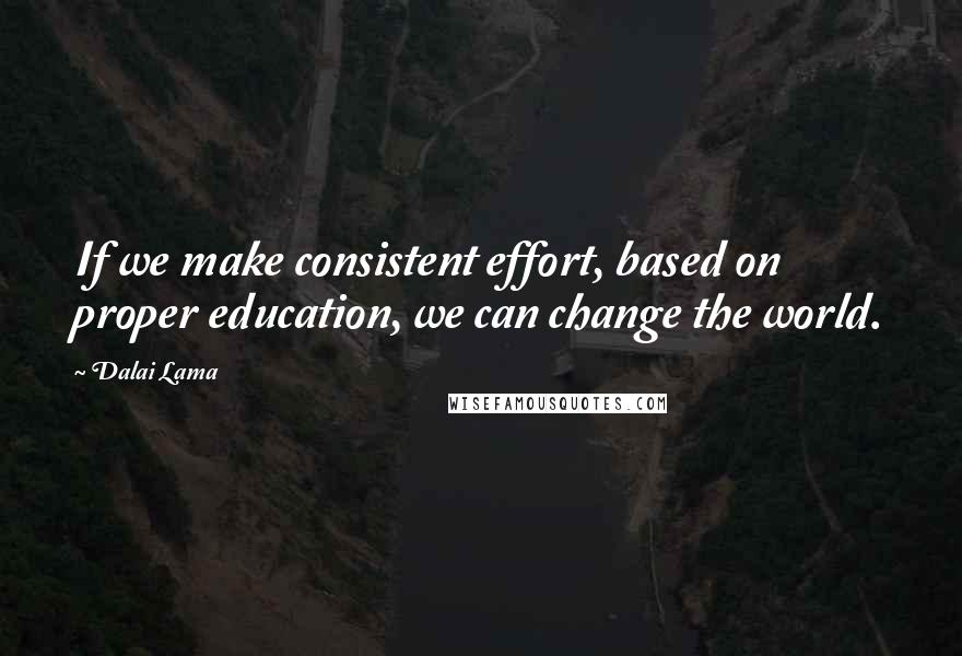 Dalai Lama Quotes: If we make consistent effort, based on proper education, we can change the world.