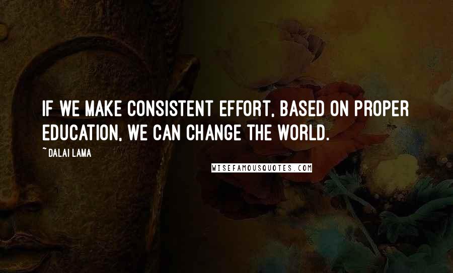 Dalai Lama Quotes: If we make consistent effort, based on proper education, we can change the world.