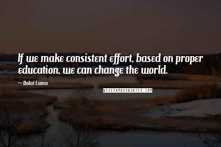 Dalai Lama Quotes: If we make consistent effort, based on proper education, we can change the world.