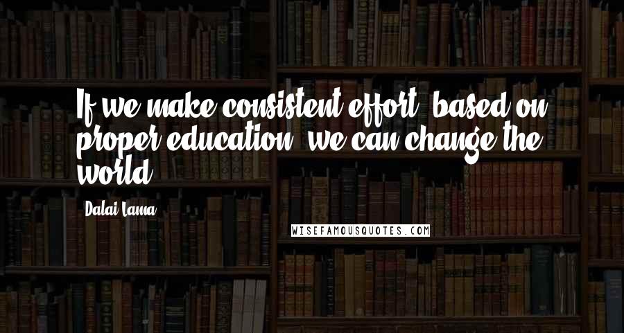 Dalai Lama Quotes: If we make consistent effort, based on proper education, we can change the world.