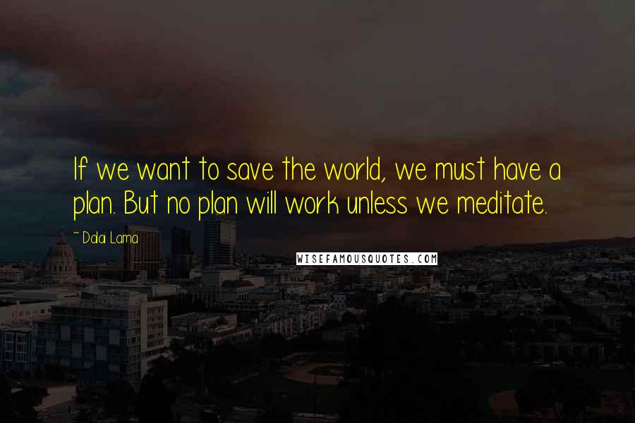 Dalai Lama Quotes: If we want to save the world, we must have a plan. But no plan will work unless we meditate.