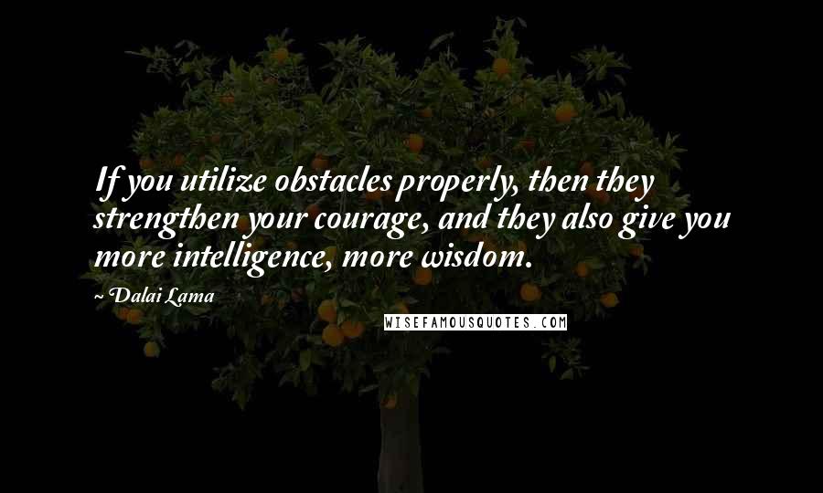 Dalai Lama Quotes: If you utilize obstacles properly, then they strengthen your courage, and they also give you more intelligence, more wisdom.