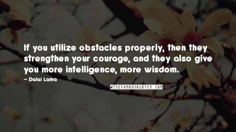 Dalai Lama Quotes: If you utilize obstacles properly, then they strengthen your courage, and they also give you more intelligence, more wisdom.