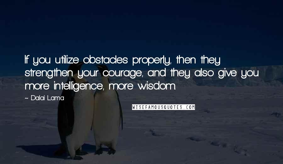 Dalai Lama Quotes: If you utilize obstacles properly, then they strengthen your courage, and they also give you more intelligence, more wisdom.